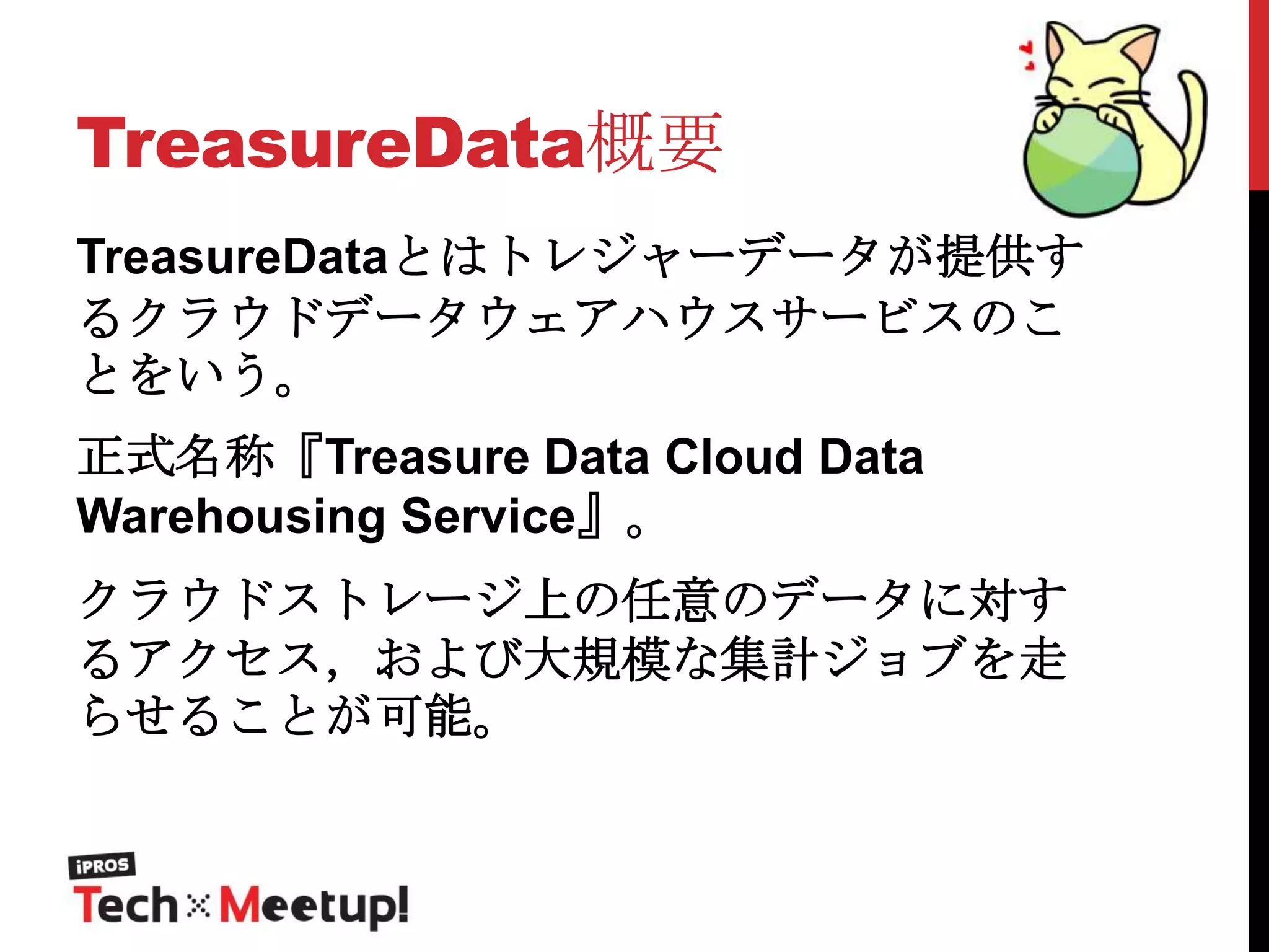 TreasureData概要
TreasureDataとはトレジャーデータが提供す
るクラウドデータウェアハウスサービスのこ
とをいう。

正式名称『Treasure Data Cloud Data
Warehousing Service』。
クラウドストレージ上の任意のデータに対す
るアクセス，および大規模な集計ジョブを走
らせることが可能。

 