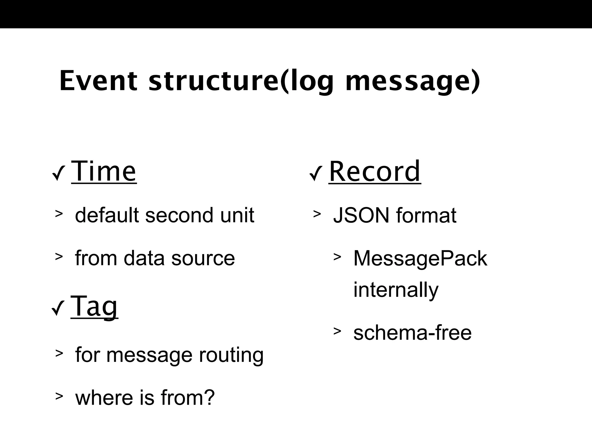 > default second unit
> from data source
Event structure(log message)
✓ Time
> for message routing
> where is from?
✓ Tag
> JSON format
> MessagePack 
internally
> schema-free
✓ Record
 