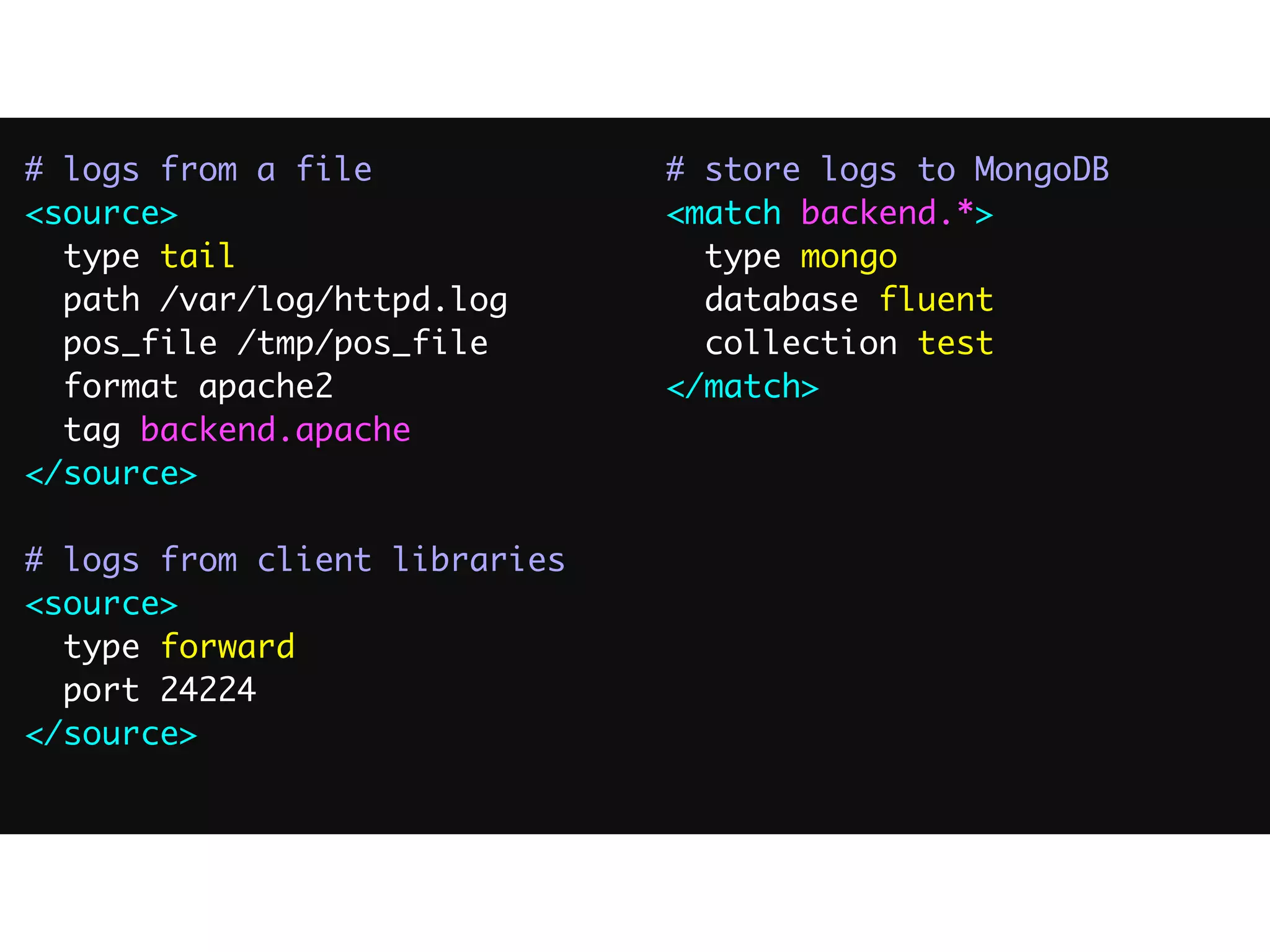 # logs from a file	
<source>	
type tail	
path /var/log/httpd.log	
pos_file /tmp/pos_file	
format apache2	
tag backend.apache	
</source>	
!
# logs from client libraries	
<source>	
type forward	
port 24224	
</source>	
!
# store logs to MongoDB	
<match backend.*>	
type mongo	
database fluent	
collection test	
</match>
 