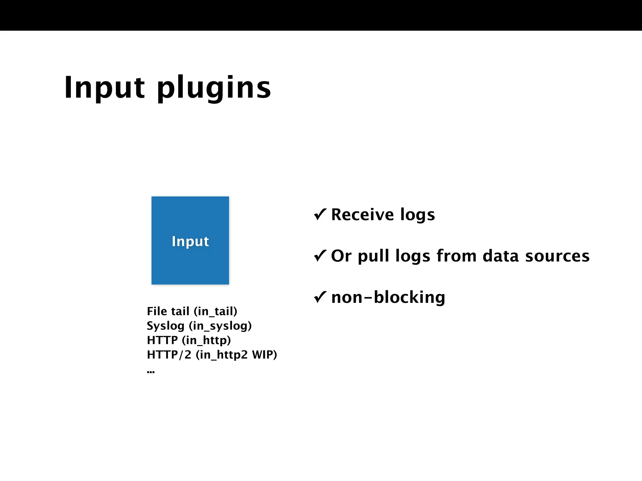 Input plugins
File tail (in_tail)
Syslog (in_syslog)
HTTP (in_http)
HTTP/2 (in_http2 WIP)
...
✓ Receive logs
✓ Or pull logs from data sources
✓ non-blocking
InpuInput
 