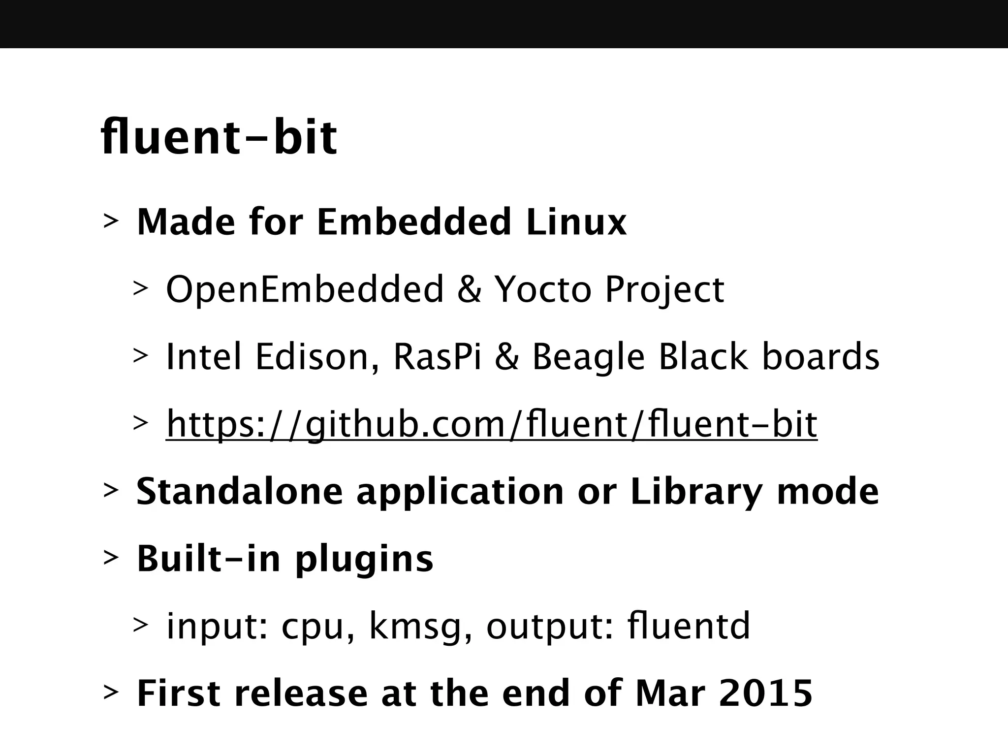ﬂuent-bit
> Made for Embedded Linux
> OpenEmbedded & Yocto Project
> Intel Edison, RasPi & Beagle Black boards
> https://github.com/ﬂuent/ﬂuent-bit 
> Standalone application or Library mode
> Built-in plugins
> input: cpu, kmsg, output: ﬂuentd
> First release at the end of Mar 2015
 