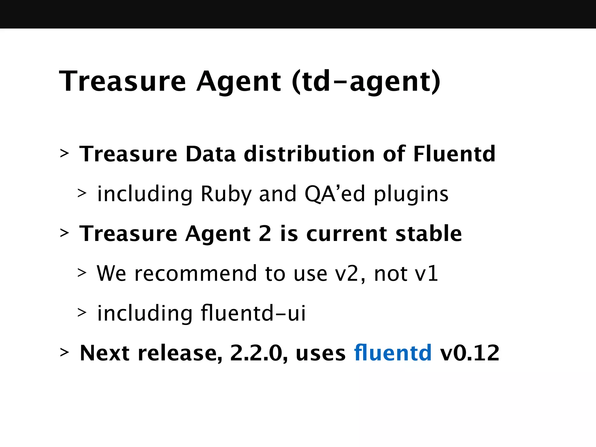 Treasure Agent (td-agent)
> Treasure Data distribution of Fluentd
> including Ruby and QA’ed plugins
> Treasure Agent 2 is current stable
> We recommend to use v2, not v1
> including ﬂuentd-ui
> Next release, 2.2.0, uses ﬂuentd v0.12
 