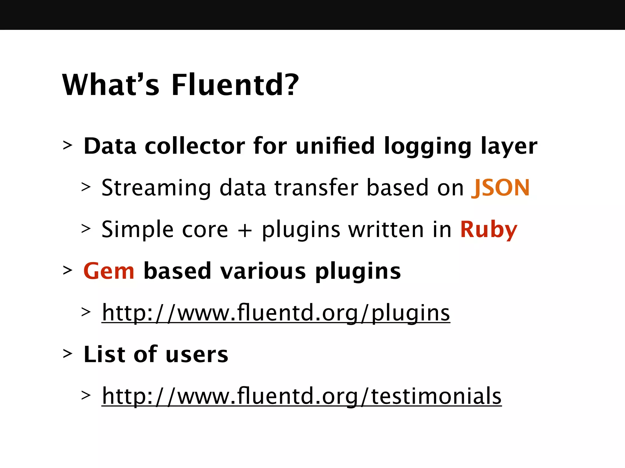 What’s Fluentd?
> Data collector for uniﬁed logging layer
> Streaming data transfer based on JSON
> Simple core + plugins written in Ruby
> Gem based various plugins
> http://www.ﬂuentd.org/plugins
> List of users
> http://www.ﬂuentd.org/testimonials
 