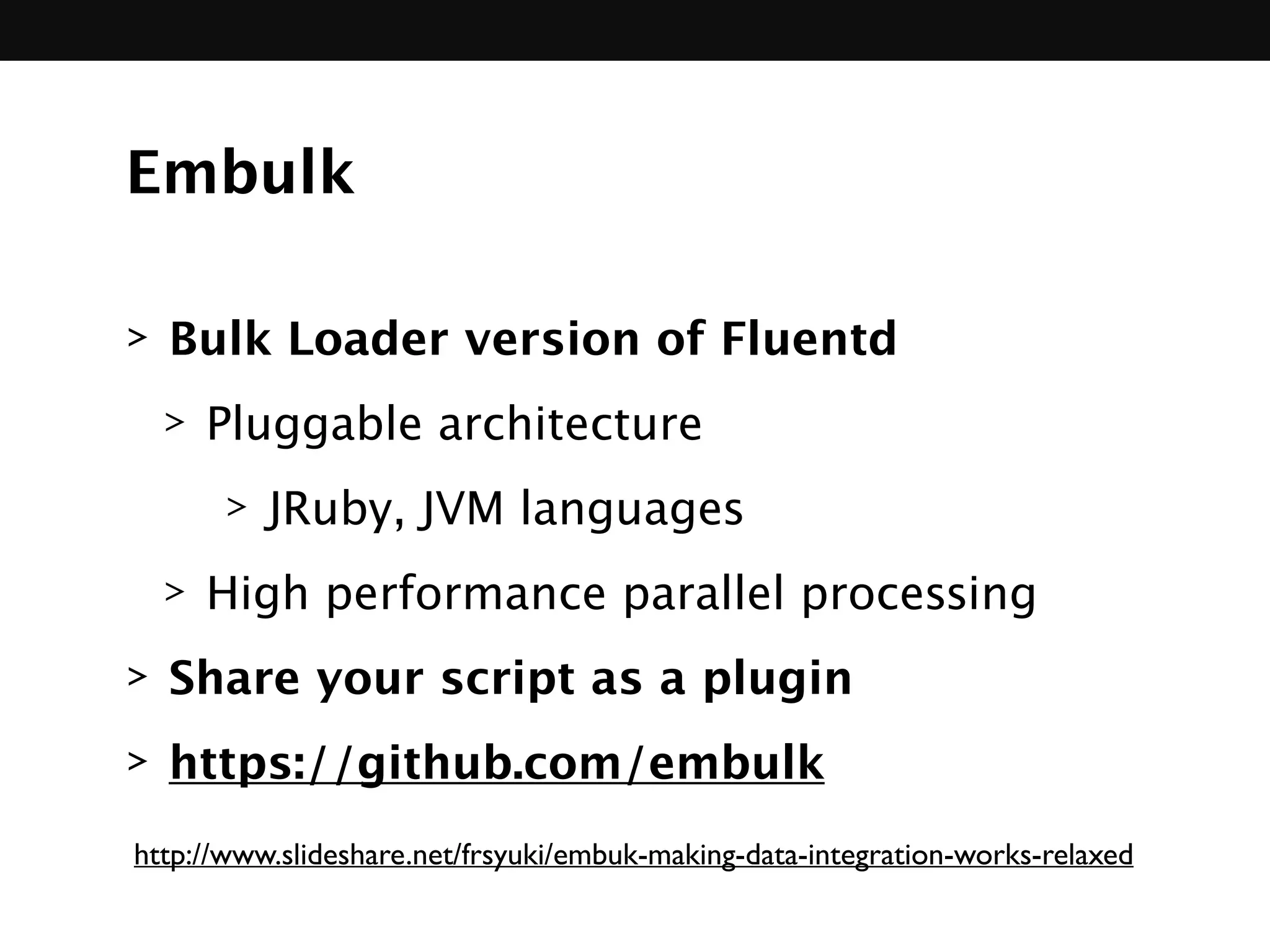 Embulk
> Bulk Loader version of Fluentd
> Pluggable architecture
> JRuby, JVM languages
> High performance parallel processing
> Share your script as a plugin
> https://github.com/embulk
http://www.slideshare.net/frsyuki/embuk-making-data-integration-works-relaxed
 