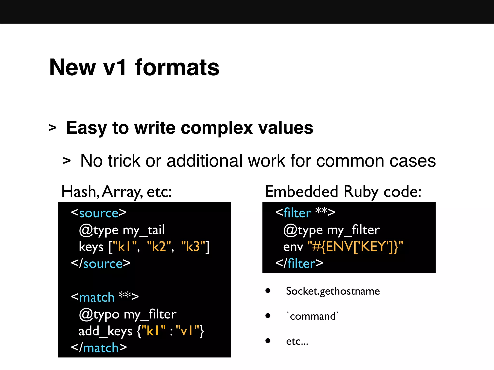 New v1 formats
> Easy to write complex values
> No trick or additional work for common cases 
 
 
 
 
 
<source>
@type my_tail
keys ["k1", "k2", "k3"]
</source>
<match **>
@typo my_ﬁlter
add_keys {"k1" : "v1"}
</match>
<ﬁlter **>
@type my_ﬁlter
env "#{ENV['KEY']}"
</ﬁlter>
Hash,Array, etc: Embedded Ruby code:
• Socket.gethostname
• `command`
• etc...
 