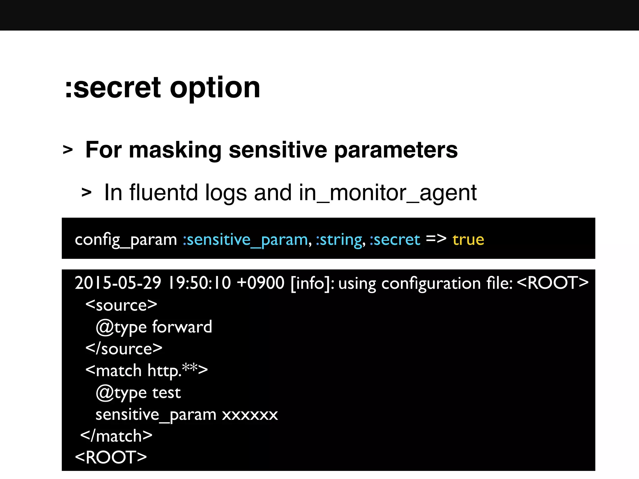 :secret option
> For masking sensitive parameters
> In ﬂuentd logs and in_monitor_agent 
 
 
 
 
 
 
 
2015-05-29 19:50:10 +0900 [info]: using conﬁguration ﬁle: <ROOT>
<source>
@type forward
</source>
<match http.**>
@type test
sensitive_param xxxxxx
</match>
<ROOT>
conﬁg_param :sensitive_param, :string, :secret => true
 