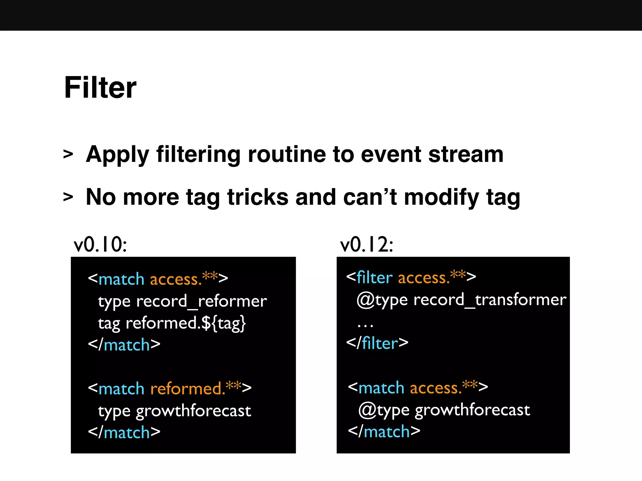 > Apply ﬁltering routine to event stream
> No more tag tricks and can’t modify tag 
 
 
 
 
 
<match access.**>
type record_reformer
tag reformed.${tag}
</match>
<match reformed.**>
type growthforecast
</match>
<ﬁlter access.**>
@type record_transformer
…
</ﬁlter>
v0.10: v0.12:
<match access.**>
@type growthforecast
</match>
Filter
 