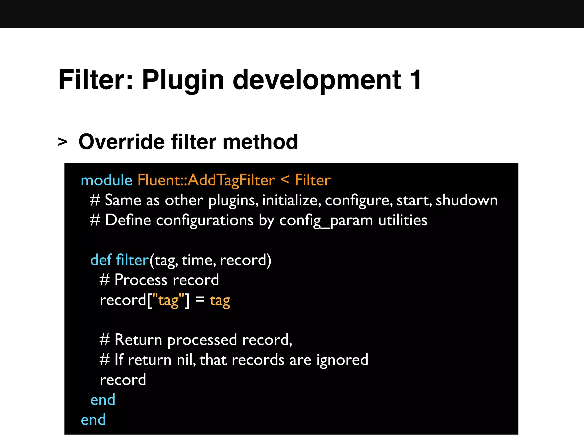 > Override ﬁlter method 
 
 
 
 
 
 
module Fluent::AddTagFilter < Filter
# Same as other plugins, initialize, conﬁgure, start, shudown
# Deﬁne conﬁgurations by conﬁg_param utilities
def ﬁlter(tag, time, record)
# Process record
record["tag"] = tag
# Return processed record,
# If return nil, that records are ignored
record
end
end
Filter: Plugin development 1
 