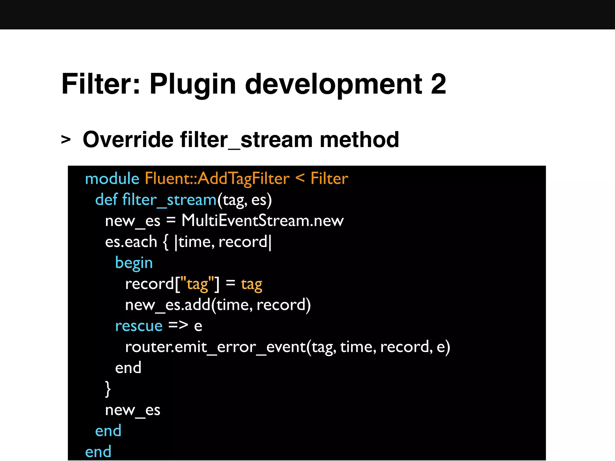 > Override ﬁlter_stream method 
 
 
 
 
 
 
module Fluent::AddTagFilter < Filter
def ﬁlter_stream(tag, es)
new_es = MultiEventStream.new
es.each { |time, record|
begin
record["tag"] = tag
new_es.add(time, record)
rescue => e
router.emit_error_event(tag, time, record, e)
end
}
new_es
end
end
Filter: Plugin development 2
 