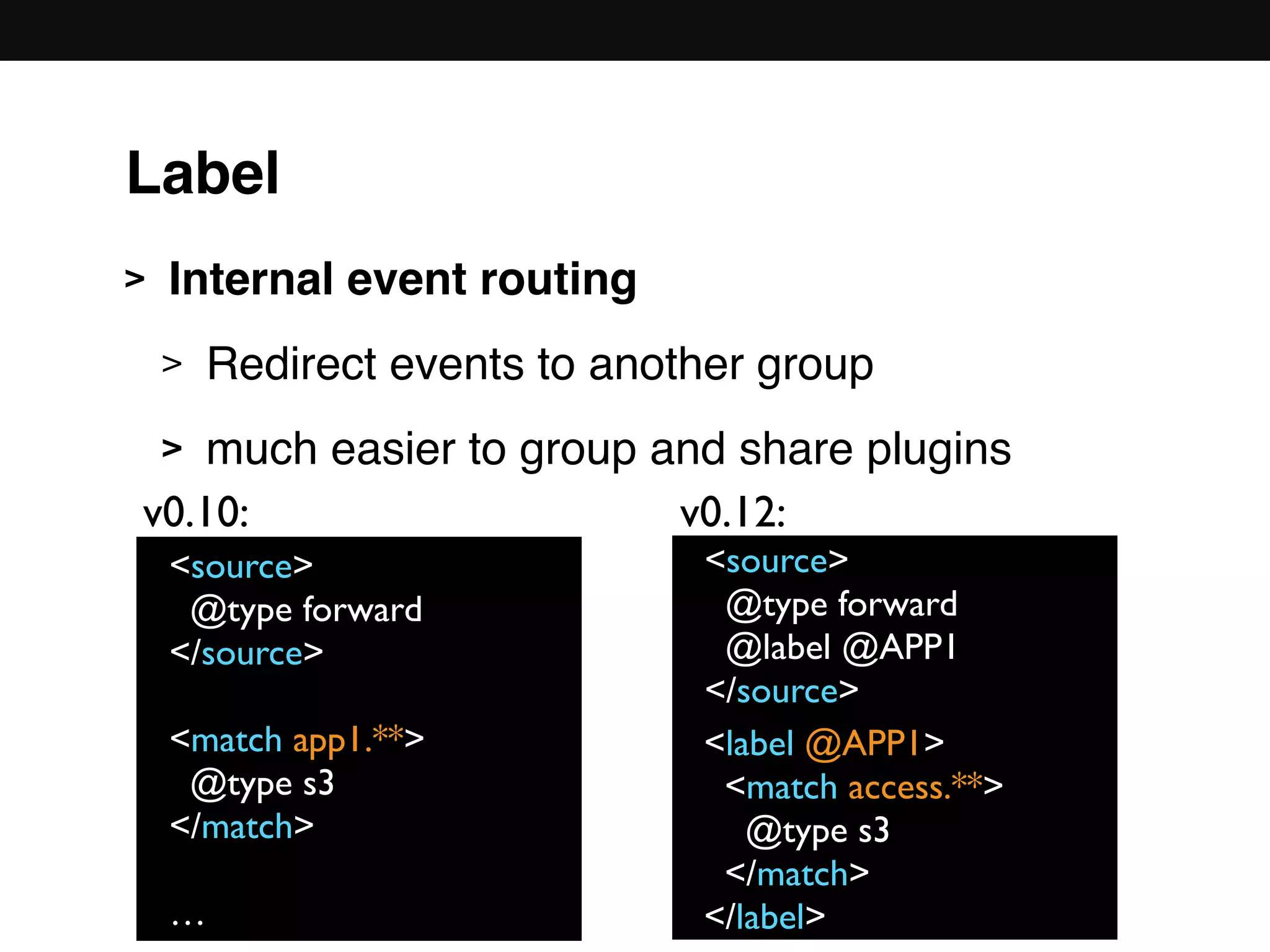 > Internal event routing
> Redirect events to another group
> much easier to group and share plugins 
 
 
 
 
 
<source>
@type forward
</source>
<match app1.**>
@type s3
</match>
…
<source>
@type forward
@label @APP1
</source>
<label @APP1>
<match access.**>
@type s3
</match>
</label>
v0.10: v0.12:
Label
 