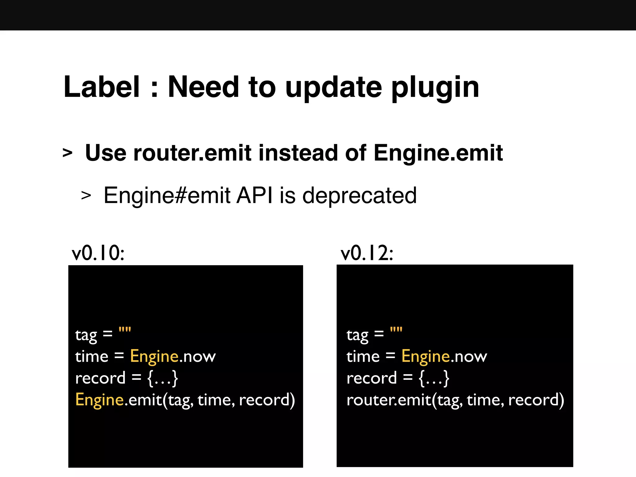 > Use router.emit instead of Engine.emit
> Engine#emit API is deprecated 
 
 
 
 
 
tag = ""
time = Engine.now
record = {…}
Engine.emit(tag, time, record)
v0.10: v0.12:
tag = ""
time = Engine.now
record = {…}
router.emit(tag, time, record)
Label : Need to update plugin
 