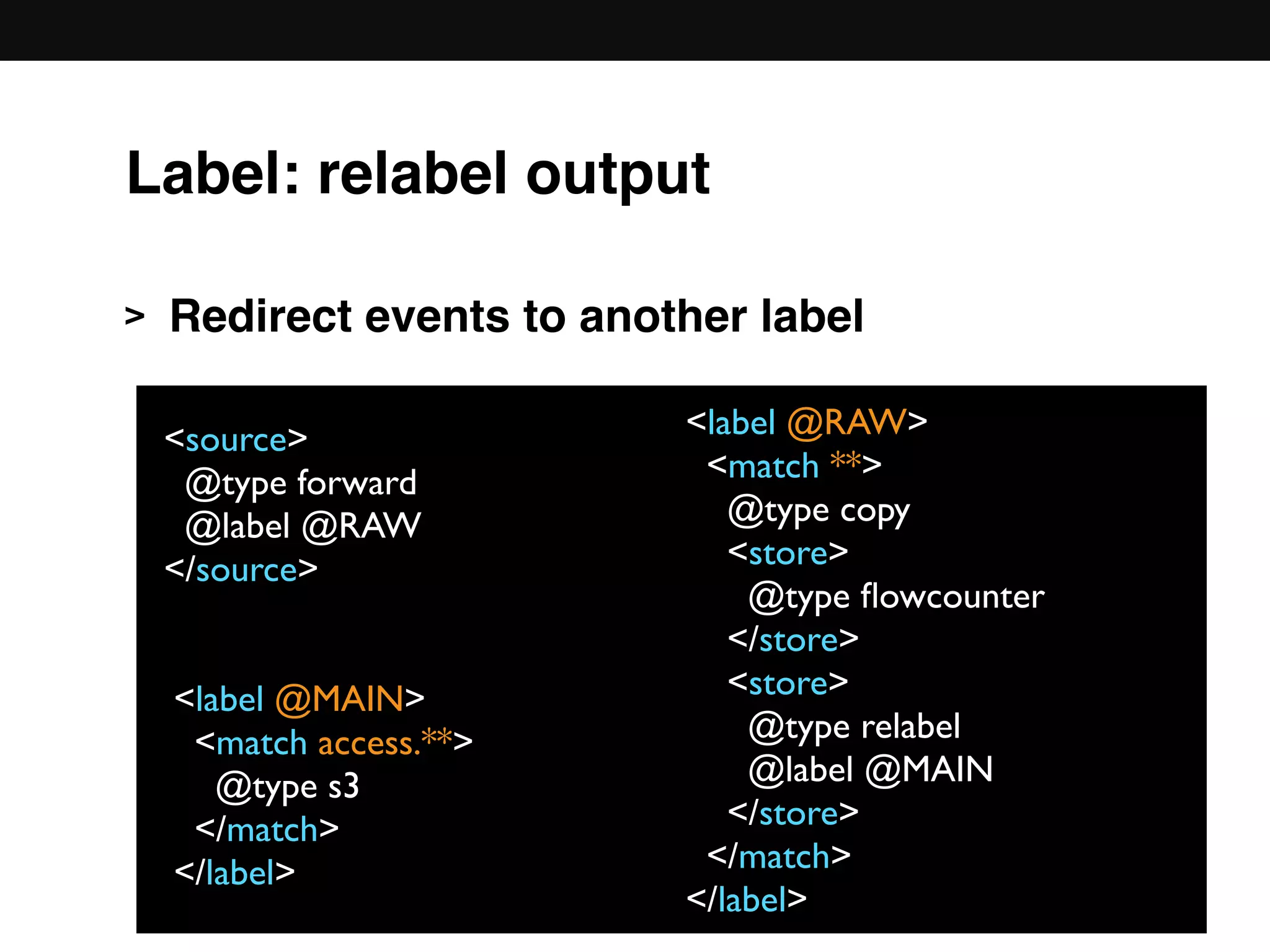 > Redirect events to another label 
 
 
 
 
 
 
<source>
@type forward
@label @RAW
</source>
Label: relabel output
<label @RAW>
<match **>
@type copy
<store>
@type ﬂowcounter
</store>
<store>
@type relabel
@label @MAIN
</store>
</match>
</label>
<label @MAIN>
<match access.**>
@type s3
</match>
</label>
 