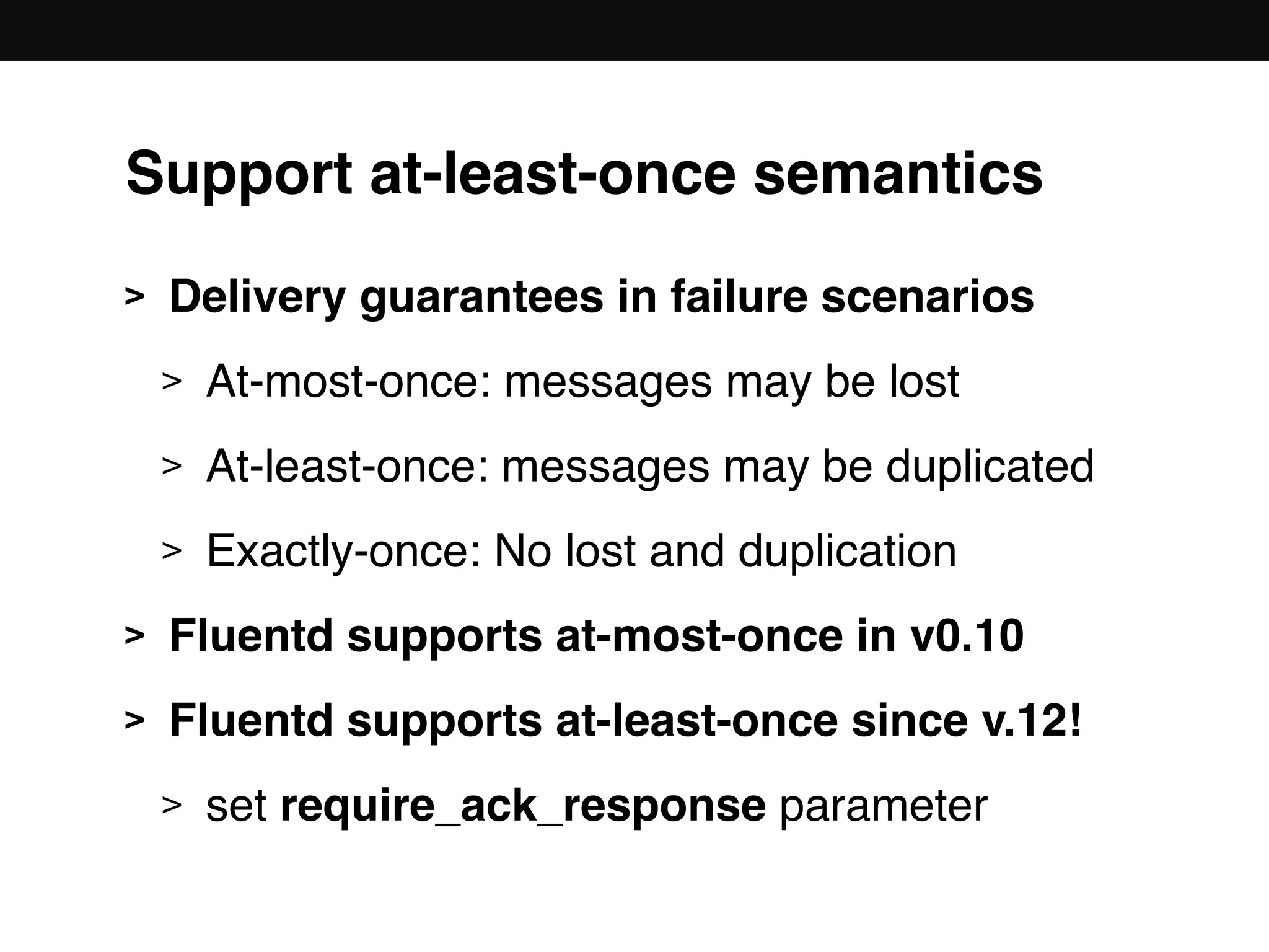 Support at-least-once semantics
> Delivery guarantees in failure scenarios
> At-most-once: messages may be lost
> At-least-once: messages may be duplicated
> Exactly-once: No lost and duplication
> Fluentd supports at-most-once in v0.10
> Fluentd supports at-least-once since v.12!
> set require_ack_response parameter
 