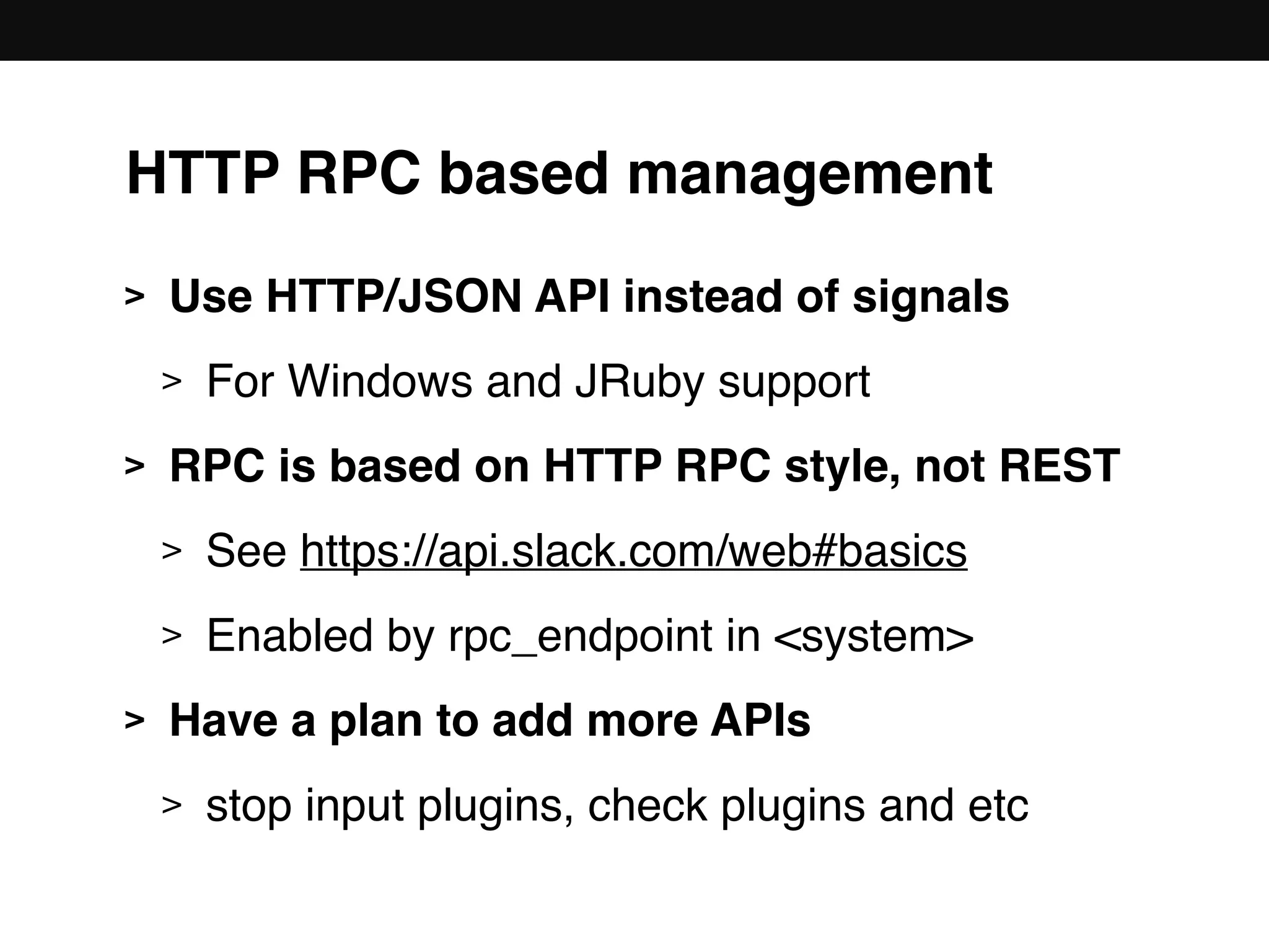 HTTP RPC based management
> Use HTTP/JSON API instead of signals
> For Windows and JRuby support
> RPC is based on HTTP RPC style, not REST
> See https://api.slack.com/web#basics
> Enabled by rpc_endpoint in <system>
> Have a plan to add more APIs
> stop input plugins, check plugins and etc
 