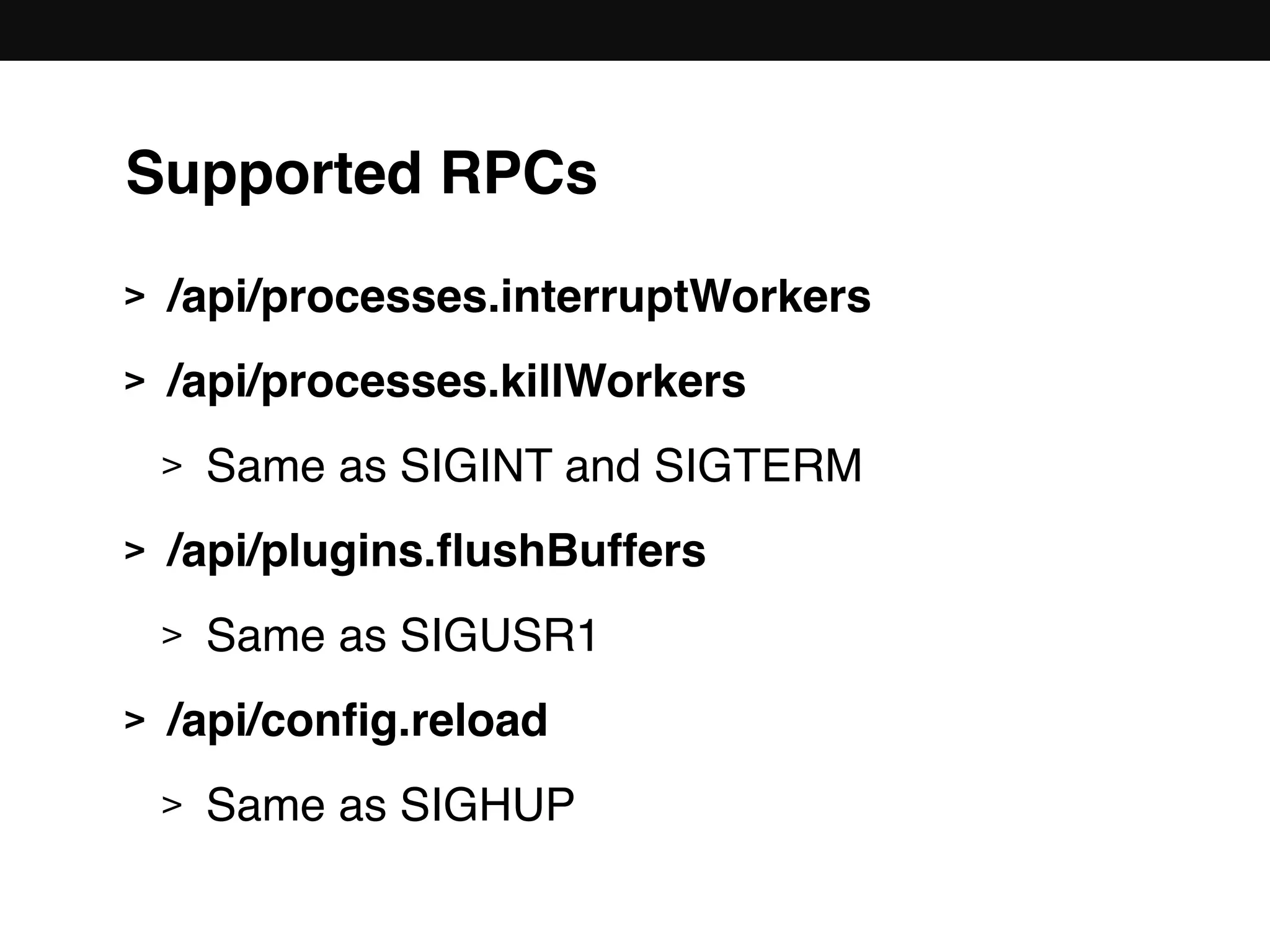 Supported RPCs
> /api/processes.interruptWorkers
> /api/processes.killWorkers
> Same as SIGINT and SIGTERM
> /api/plugins.ﬂushBuffers
> Same as SIGUSR1
> /api/conﬁg.reload
> Same as SIGHUP
 