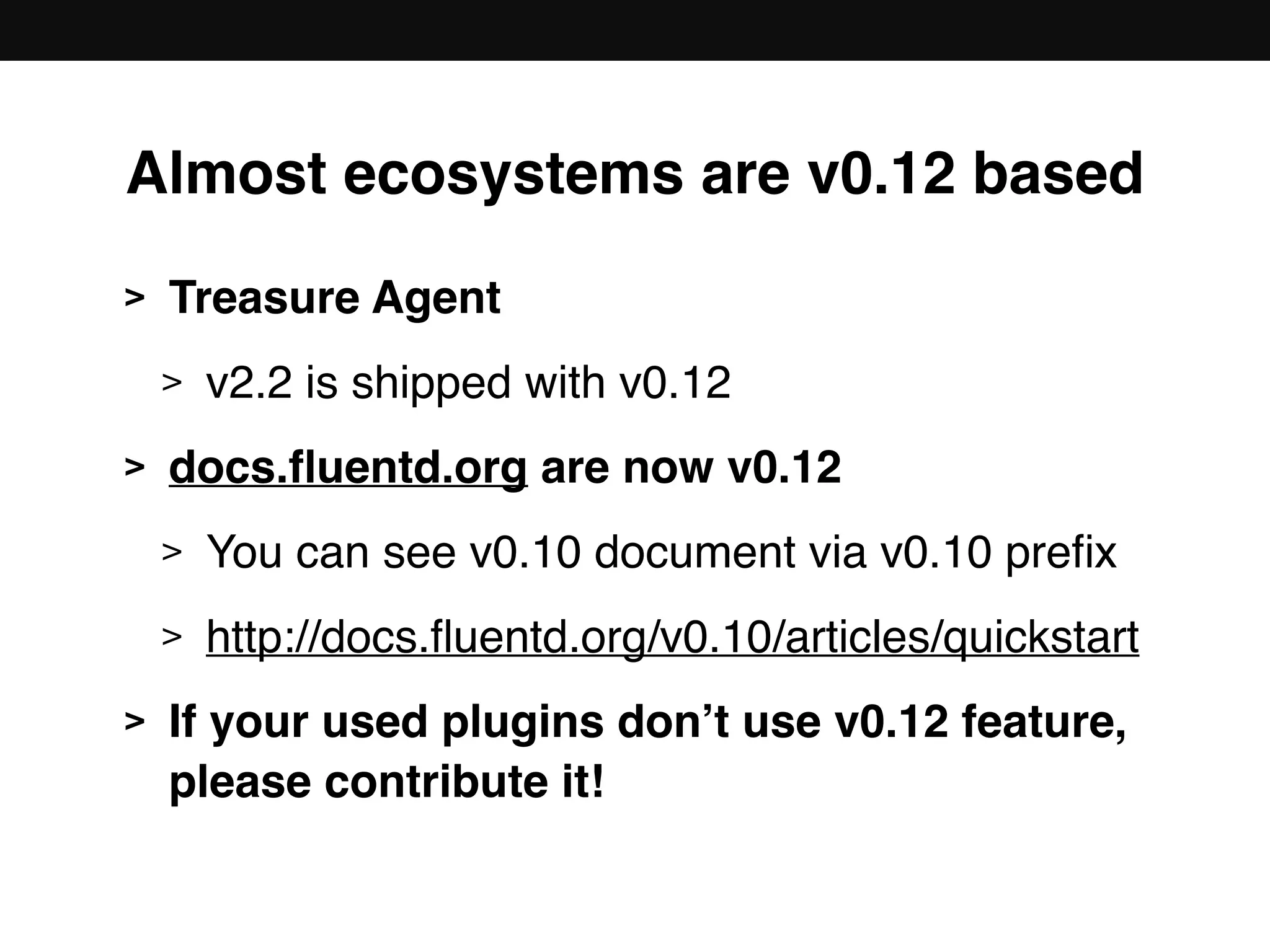 Almost ecosystems are v0.12 based
> Treasure Agent
> v2.2 is shipped with v0.12
> docs.ﬂuentd.org are now v0.12
> You can see v0.10 document via v0.10 preﬁx
> http://docs.ﬂuentd.org/v0.10/articles/quickstart
> If your used plugins don’t use v0.12 feature, 
please contribute it!
 