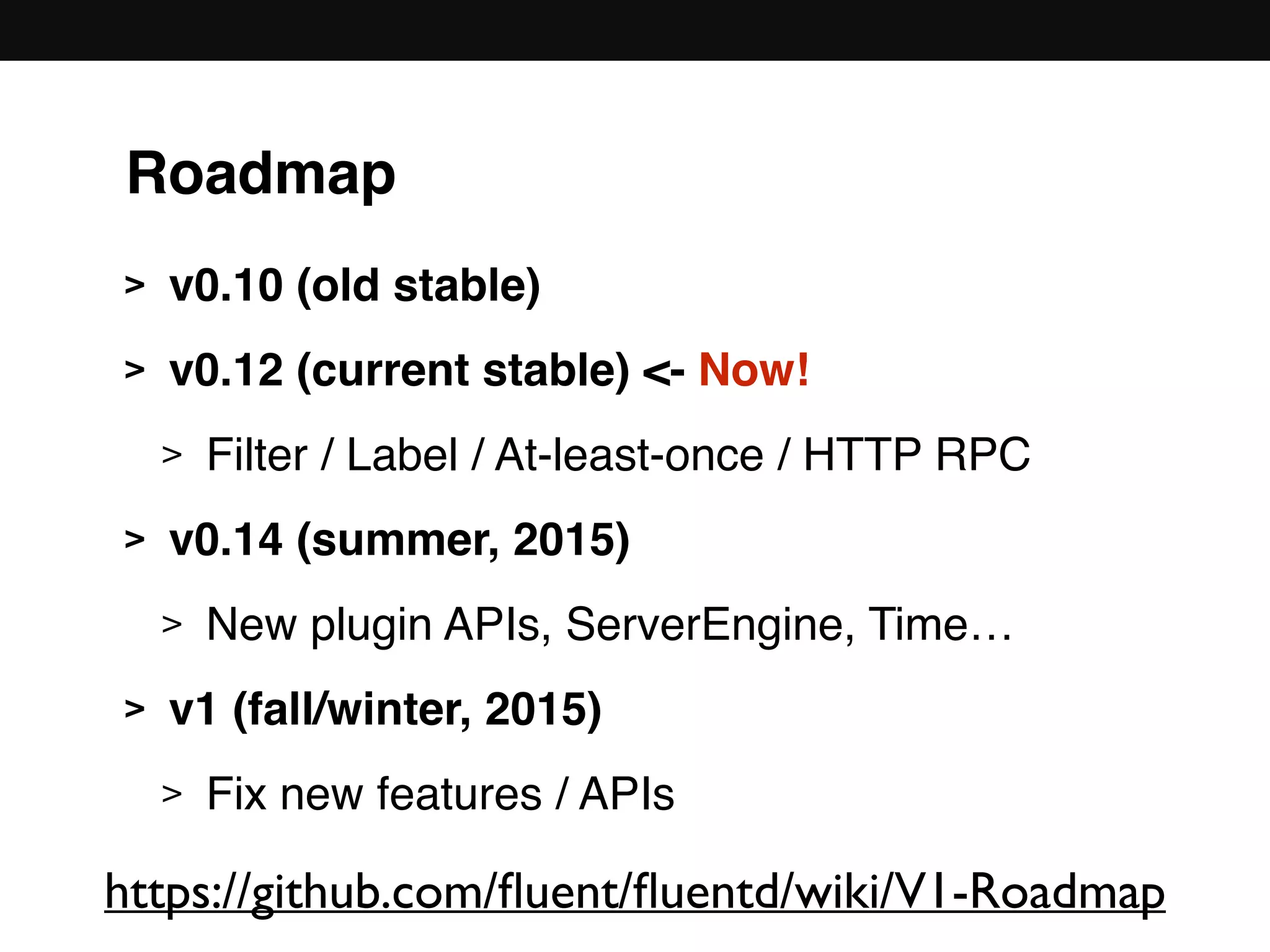 Roadmap
> v0.10 (old stable)
> v0.12 (current stable) <- Now!
> Filter / Label / At-least-once / HTTP RPC
> v0.14 (summer, 2015)
> New plugin APIs, ServerEngine, Time…
> v1 (fall/winter, 2015)
> Fix new features / APIs
https://github.com/ﬂuent/ﬂuentd/wiki/V1-Roadmap
 