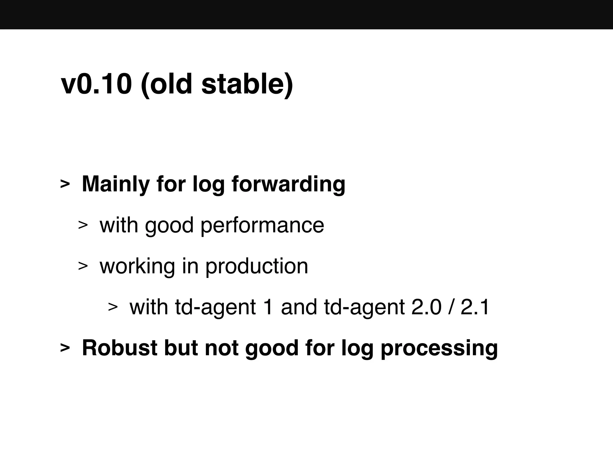 v0.10 (old stable)
> Mainly for log forwarding
> with good performance
> working in production
> with td-agent 1 and td-agent 2.0 / 2.1
> Robust but not good for log processing
 