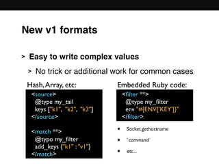 New v1 formats
> Easy to write complex values
> No trick or additional work for common cases 
 
 
 
 
 
<source>
@type my_tail
keys ["k1", "k2", "k3"]
</source>
<match **>
@typo my_ﬁlter
add_keys {"k1" : "v1"}
</match>
<ﬁlter **>
@type my_ﬁlter
env "#{ENV['KEY']}"
</ﬁlter>
Hash,Array, etc: Embedded Ruby code:
• Socket.gethostname
• `command`
• etc...
 