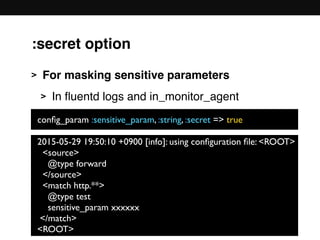 :secret option
> For masking sensitive parameters
> In ﬂuentd logs and in_monitor_agent 
 
 
 
 
 
 
 
2015-05-29 19:50:10 +0900 [info]: using conﬁguration ﬁle: <ROOT>
<source>
@type forward
</source>
<match http.**>
@type test
sensitive_param xxxxxx
</match>
<ROOT>
conﬁg_param :sensitive_param, :string, :secret => true
 