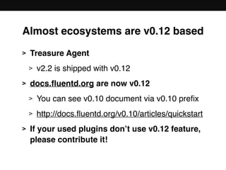 Almost ecosystems are v0.12 based
> Treasure Agent
> v2.2 is shipped with v0.12
> docs.ﬂuentd.org are now v0.12
> You can see v0.10 document via v0.10 preﬁx
> http://docs.ﬂuentd.org/v0.10/articles/quickstart
> If your used plugins don’t use v0.12 feature, 
please contribute it!
 