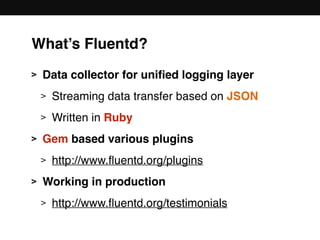What’s Fluentd?
> Data collector for uniﬁed logging layer
> Streaming data transfer based on JSON
> Written in Ruby
> Gem based various plugins
> http://www.ﬂuentd.org/plugins
> Working in production
> http://www.ﬂuentd.org/testimonials
 
