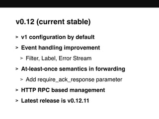 v0.12 (current stable)
> v1 conﬁguration by default
> Event handling improvement
> Filter, Label, Error Stream
> At-least-once semantics in forwarding
> Add require_ack_response parameter
> HTTP RPC based management
> Latest release is v0.12.11
 