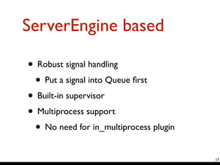 ServerEngine based
• Robust signal handling	

• Put a signal into Queue ﬁrst	

• Built-in supervisor	

• Multiprocess support	

• No need for in_multiprocess plugin
17
 