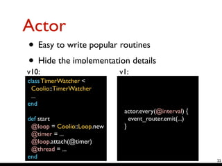 Actor
• Easy to write popular routines	

• Hide the implementation details 
22
class TimerWatcher <	

Coolio::TimerWatcher	

...	

end	

!
def start	

@loop = Coolio::Loop.new	

@timer = ...	

@loop.attach(@timer)	

@thread = ...	

end
actor.every(@interval) {	

event_router.emit(...)	

}
v10: v1:
 