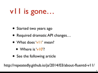 v11 is gone…
• Started two years ago	

• Required dramatic API changes…	

• What does ‘v11’ mean?	

• Where is ‘v10’?	

• See the following article
6
http://repeatedly.github.io/ja/2014/03/about-ﬂuentd-v11/
 