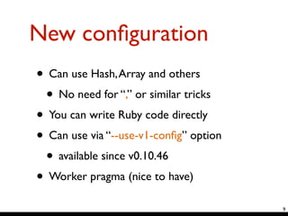New conﬁguration
• Can use Hash,Array and others	

• No need for “,” or similar tricks	

• You can write Ruby code directly	

• Can use via “--use-v1-conﬁg” option	

• available since v0.10.46	

• Worker pragma (nice to have)
9
 