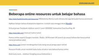 Beberapa online resources untuk belajar bahasa
https://www.fluentin3months.com/resources/ (Websitenya Benny Lewis dimana doi juga berjualan kursus premium)
Aplikasi belajar bahasa di playstore/appstore (contoh saya menggunakan Mondly)
Virtual group: Facebook silahkan search ‘Learn XXXXXX’, komunitas Couchsurﬁng, dll
https://www.italki.com/ (mencari native tutor)
Kamus online seperti Google translate / Baidu / Al Munawir dll (search aja sesuai bahasa dan hanya untuk
menerjemahkan kata)
https://forvo.com/ (untuk mendengarkan kata asing sesuai pengucapan native)
Amazon Kindle untuk membeli buku-buku struktur tata bahasa/kamus online
And many more… silahkan Googling sesuai kebutuhan :)
www.yoga-ps.com
 