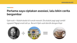 Pertama saya ciptakan asosiasi, lalu bikin cerita
bergambar
Qoh-wah = Kokoh duduk di rumah mewah. Dia duduk pagi-pagi sambil
ngapain? Ngopi enak kali ya. Berarti Qoh-wah identik dengan Kopi
www.yoga-ps.com
 
