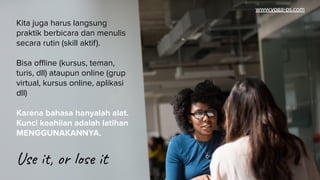 Ditambah
Kita juga harus langsung
praktik berbicara dan menulis
secara rutin (skill aktif).
Bisa oﬄine (kursus, teman,
turis, dll) ataupun online (grup
virtual, kursus online, aplikasi
dll)
Karena bahasa hanyalah alat.
Kunci keahlian adalah latihan
MENGGUNAKANNYA.
Use it, or lose it
www.yoga-ps.com
 