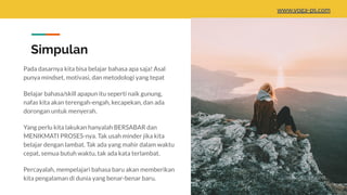 Simpulan
Pada dasarnya kita bisa belajar bahasa apa saja! Asal
punya mindset, motivasi, dan metodologi yang tepat
Belajar bahasa/skill apapun itu seperti naik gunung,
nafas kita akan terengah-engah, kecapekan, dan ada
dorongan untuk menyerah.
Yang perlu kita lakukan hanyalah BERSABAR dan
MENIKMATI PROSES-nya. Tak usah minder jika kita
belajar dengan lambat. Tak ada yang mahir dalam waktu
cepat, semua butuh waktu, tak ada kata terlambat.
Percayalah, mempelajari bahasa baru akan memberikan
kita pengalaman di dunia yang benar-benar baru.
www.yoga-ps.com
 