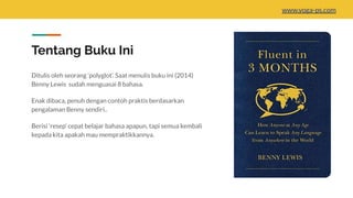 Tentang Buku Ini
Ditulis oleh seorang ‘polyglot’. Saat menulis buku ini (2014)
Benny Lewis sudah menguasai 8 bahasa.
Enak dibaca, penuh dengan contoh praktis berdasarkan
pengalaman Benny sendiri..
Berisi ‘resep’ cepat belajar bahasa apapun, tapi semua kembali
kepada kita apakah mau mempraktikkannya.
www.yoga-ps.com
 