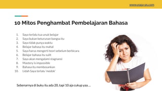 10 Mitos Penghambat Pembelajaran Bahasa
1. Saya terlalu tua unuk belajar
2. Saya bukan keturunan bangsa itu
3. Saya tidak punya waktu
4. Belajar bahasa itu mahal
5. Saya harus mengerti teori sebelum berbicara
6. Belajar bahasa itu sulit
7. Saya akan mengalami stagnansi
8. Mastery is impossible
9. Bahasa itu membosankan
10. Lidah Saya terlalu ‘medok’
Sebenarnya di buku itu ada 20, tapi 10 aja cukup yaa….
www.yoga-ps.com
 