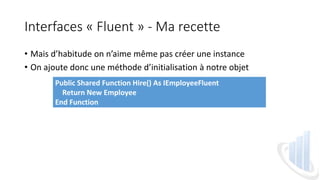 Interfaces « Fluent » - Ma recette
• Mais d’habitude on n’aime même pas créer une instance
• On ajoute donc une méthode d’initialisation à notre objet
Public Shared Function Hire() As IEmployeeFluent
Return New Employee
End Function
 
