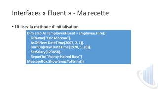 Interfaces « Fluent » - Ma recette
• Utilisez la méthode d’initialisation
Dim emp As IEmployeeFluent = Employee.Hire().
OfName("Eric Moreau").
AsOf(New DateTime(2007, 2, 1)).
BornOn(New DateTime(1970, 5, 28)).
SetSalary(123456).
ReportTo("Pointy-Haired Boss")
MessageBox.Show(emp.ToString())
 