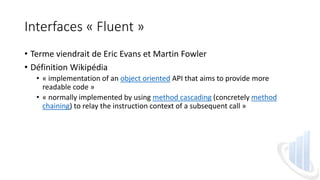 Interfaces « Fluent »
• Terme viendrait de Eric Evans et Martin Fowler
• Définition Wikipédia
• « implementation of an object oriented API that aims to provide more
readable code »
• « normally implemented by using method cascading (concretely method
chaining) to relay the instruction context of a subsequent call »
 