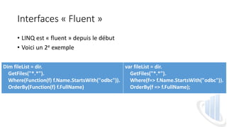 Interfaces « Fluent »
• LINQ est « fluent » depuis le début
• Voici un 2e exemple
Dim fileList = dir.
GetFiles("*.*").
Where(Function(f) f.Name.StartsWith("odbc")).
OrderBy(Function(f) f.FullName)
var fileList = dir.
GetFiles("*.*").
Where(f=> f.Name.StartsWith("odbc")).
OrderBy(f => f.FullName);
 