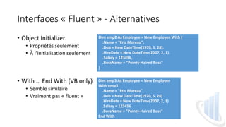 Interfaces « Fluent » - Alternatives
• Object Initializer
• Propriétés seulement
• À l’initialisation seulement
• With … End With (VB only)
• Semble similaire
• Vraiment pas « fluent »
Dim emp2 As Employee = New Employee With {
.Name = "Eric Moreau",
.Dob = New DateTime(1970, 5, 28),
.HireDate = New DateTime(2007, 2, 1),
.Salary = 123456,
.BossName = "Pointy-Haired Boss"
}
Dim emp3 As Employee = New Employee
With emp3
.Name = "Eric Moreau"
.Dob = New DateTime(1970, 5, 28)
.HireDate = New DateTime(2007, 2, 1)
.Salary = 123456
.BossName = "Pointy-Haired Boss"
End With
 