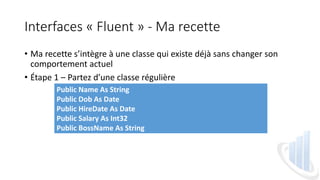 Interfaces « Fluent » - Ma recette
• Ma recette s’intègre à une classe qui existe déjà sans changer son
comportement actuel
• Étape 1 – Partez d’une classe régulière
Public Name As String
Public Dob As Date
Public HireDate As Date
Public Salary As Int32
Public BossName As String
 