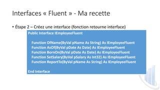 Interfaces « Fluent » - Ma recette
• Étape 2 – Créez une interface (fonction retourne interface)
Public Interface IEmployeeFluent
Function OfName(ByVal pName As String) As IEmployeeFluent
Function AsOf(ByVal pDate As Date) As IEmployeeFluent
Function BornOn(ByVal pDate As Date) As IEmployeeFluent
Function SetSalary(ByVal pSalary As Int32) As IEmployeeFluent
Function ReportTo(ByVal pName As String) As IEmployeeFluent
End Interface
 