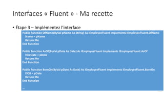 Interfaces « Fluent » - Ma recette
• Étape 3 – Implémentez l’interface
Public Function OfName(ByVal pName As String) As IEmployeeFluent Implements IEmployeeFluent.OfName
Name = pName
Return Me
End Function
Public Function AsOf(ByVal pDate As Date) As IEmployeeFluent Implements IEmployeeFluent.AsOf
HireDate = pDate
Return Me
End Function
Public Function BornOn(ByVal pDate As Date) As IEmployeeFluent Implements IEmployeeFluent.BornOn
DOB = pDate
Return Me
End Function
…
 
