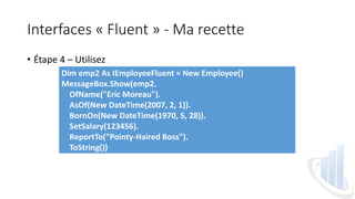 Interfaces « Fluent » - Ma recette
• Étape 4 – Utilisez
Dim emp2 As IEmployeeFluent = New Employee()
MessageBox.Show(emp2.
OfName("Eric Moreau").
AsOf(New DateTime(2007, 2, 1)).
BornOn(New DateTime(1970, 5, 28)).
SetSalary(123456).
ReportTo("Pointy-Haired Boss").
ToString())
 