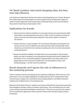 #4: Small numbers visit social shopping sites, but they
     have big influence

     Just 18 percent of respondents said they have visited a social shopping site, and, of those, 69 percent
     have made at least one purchase based on a recommendation they encountered there. Nearly one-
     quarter of social shopping site visitors showed signs of habitually relying on their recommendations,
     having made at least three purchases based on them.


     Implications for brands

     	    •	 Brand must look at influence holistically. It is not enough to look at how social influencers affect
             brand affinity or purchasing decisions just online or offline. As the two worlds blur, brands will
             need to look at the role influence plays irrespective of the channel, platform or location of
             that influence.


     	    •	 Brands must focus on value exchanges. The most influence takes place around products and
             services, and not in terms of affiliations with a particular brand. When practicing SIM, brands
             should focus on the fact that their customers are seeking each other out as they make product
             purchasing decisions.


     	    • Brands lack significant credibility in the digital realm and on social platforms. Brands should
            explore new ways of marketing on the social platforms that help build trust and credibility first
            and foremost. It is no use devoting significant marketing efforts to this space unless you’ve
            already figured out how to serve as a trusted brand. The social platforms require a new
            marketing language — one that mustn’t be overlooked.


     Brand stewards can’t ignore the role of influencers in
     the marketing process

     There’s no question that with every passing day, the importance of SIM grows. What was once a niche
     phenomenon is now more deeply integrated into all digital activities and into marketing itself. Social
     influencers play a strategic role in brand affinity and purchasing decisions, with different influencers
     mattering more at different points in the marketing funnel.


     Because of social media’s influence, marketers cannot assume that defining a strong brand and pushing
     their messages out through a variety of channels is good enough. They must develop their own social
     voices and become brands that participate or brands that do. That’s the only way they’ll have a place in
     the new socially-driven digital world, where consumers influence each other about brands, products
     and services.




20
 