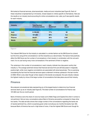We looked at financial services, pharmaceuticals, media and auto industries (see Figure 8). Each of
these industries is represented by 5–6 brands, chosen based on criteria specific to themselves. Here are
the results on an industry level accounting for online conversations only. Later you’ll see specific results
for each industry.



Industry                          Total Number              Net                      SIM
                                  of Conversations          Sentiment                Score


Auto                              2,106,523                 77%                        92
Finance                           167,060                   68%                       6.3
Pharma                            28,631                    60%                      0.96
Media                             7,233                     81%                      0.33




Figure 8


The indexed SIM Score for the industry is calculated in a similar fashion as the SIM Score for a brand
but this time using all the conversations in all the industries as a denominator. The factors that positively
affect the SIM Score are the number of conversations in that industry in combination with the net senti-
ment. It is no use having many more conversations if the sentiment of them is negative.


The variances in the number of conversations in each industry indicate how discussion-worthy that
industry is. The average sentiment shows that financial services firms are still discussed in marginally
positive light, while more negative connotations are associated with pharmaceuticals. This is surprising
considering the fact that the financial services space underwent immense upheaval in the last months
of 2008. What is very clear though is that, based on the brands we analyzed, the auto industry indexes
the highest mostly by virtue of the large number of conversations that take place around that industry.


Finance

We analyzed conversational data representing six of the largest banks to determine how financial
services stack up as an industry (see Figure 9). The total number of conversations for finance was
167,060 over the six-month period.


Bank of America owns the share of voice but loses out to Wells Fargo and Capital One when it comes to
net sentiment. Not as many conversations about Bank of America are positive compared to these other
two banks. The data set also shows that a large number of the conversations regarding the banks are
of neutral sentiment too, which is surprising given what a tumultuous six months the banks had. Still,
because Bank of America has such a high share of voice, it has the highest SIM Score even though its




                                                                                                                27
 