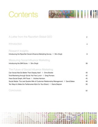 Contents

A Letter from the Razorfish Global CEO                                                  2



Introduction                                                                             4



Research Insights
Introducing the Razorfish Social Influence Marketing Survey I Shiv Singh                 8



Measuring Social Influence Marketing
Introducing the SIM Score I Shiv Singh                                                  38



The Future of Social Influence Marketing
Can Social Ads Do Better Than Display Ads? I Chris Bowler                               40
Viral Marketing through Social: No Free Lunch I Greg Pomaro                             42
Have Social Graph, Will Travel I Andrea Harrison                                        45
Social Media: The Last Quarter Mile of Customer Relationship Management I David Baker   48
Ten Ways to Make the Twitterverse Work for Your Brand I Diana Stepner                   50



Conclusion                                                                              52




                                                                                             1
 