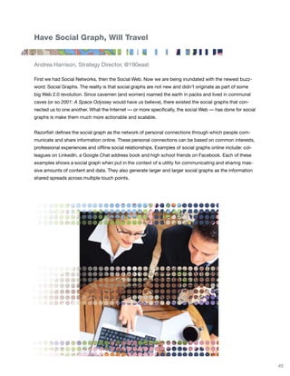 Have Social Graph, Will Travel


Andrea Harrison, Strategy Director, @190east

First we had Social Networks, then the Social Web. Now we are being inundated with the newest buzz-
word: Social Graphs. The reality is that social graphs are not new and didn’t originate as part of some
big Web 2.0 revolution. Since cavemen (and women) roamed the earth in packs and lived in communal
caves (or so 2001: A Space Odyssey would have us believe), there existed the social graphs that con-
nected us to one another. What the Internet — or more specifically, the social Web — has done for social
graphs is make them much more actionable and scalable.


Razorfish defines the social graph as the network of personal connections through which people com-
municate and share information online. These personal connections can be based on common interests,
professional experiences and offline social relationships. Examples of social graphs online include: col-
leagues on LinkedIn, a Google Chat address book and high school friends on Facebook. Each of these
examples shows a social graph when put in the context of a utility for communicating and sharing mas-
sive amounts of content and data. They also generate larger and larger social graphs as the information
shared spreads across multiple touch points.




                                                                                                            45
 